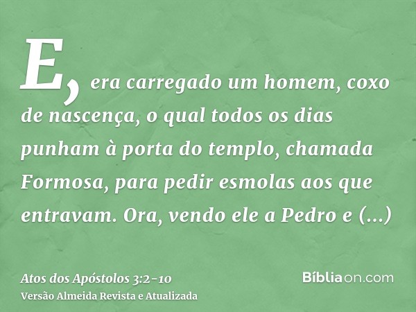 E, era carregado um homem, coxo de nascença, o qual todos os dias punham à porta do templo, chamada Formosa, para pedir esmolas aos que entravam.Ora, vendo ele