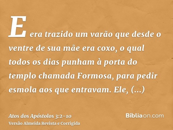 E era trazido um varão que desde o ventre de sua mãe era coxo, o qual todos os dias punham à porta do templo chamada Formosa, para pedir esmola aos que entravam