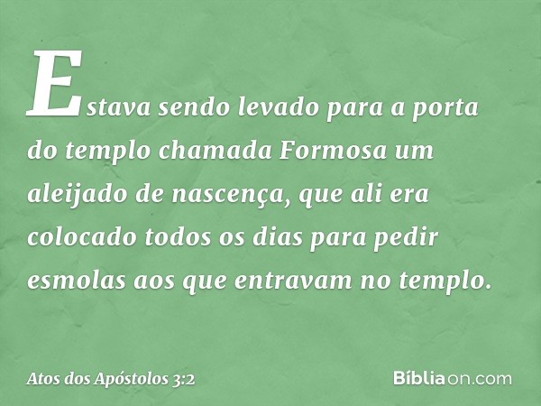 Estava sendo levado para a porta do templo chamada Formosa um aleijado de nascença, que ali era colocado todos os dias para pedir esmolas aos que entravam no te