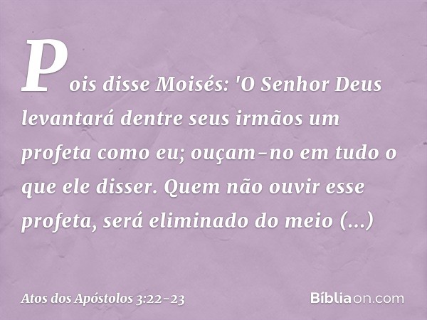 Pois disse Moisés: 'O Senhor Deus levantará dentre seus irmãos um profeta como eu; ouçam-no em tudo o que ele disser. Quem não ouvir esse profeta, será eliminad