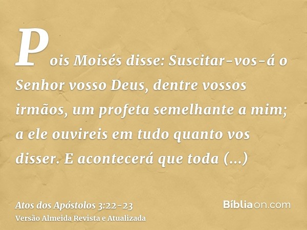 Pois Moisés disse: Suscitar-vos-á o Senhor vosso Deus, dentre vossos irmãos, um profeta semelhante a mim; a ele ouvireis em tudo quanto vos disser.E acontecerá 