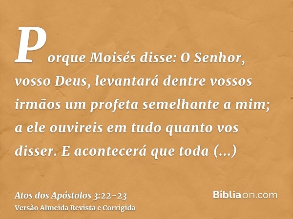 Porque Moisés disse: O Senhor, vosso Deus, levantará dentre vossos irmãos um profeta semelhante a mim; a ele ouvireis em tudo quanto vos disser.E acontecerá que