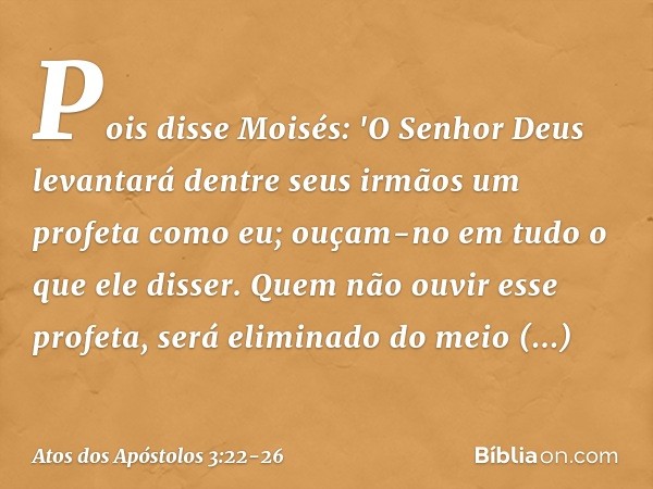 Pois disse Moisés: 'O Senhor Deus levantará dentre seus irmãos um profeta como eu; ouçam-no em tudo o que ele disser. Quem não ouvir esse profeta, será eliminad