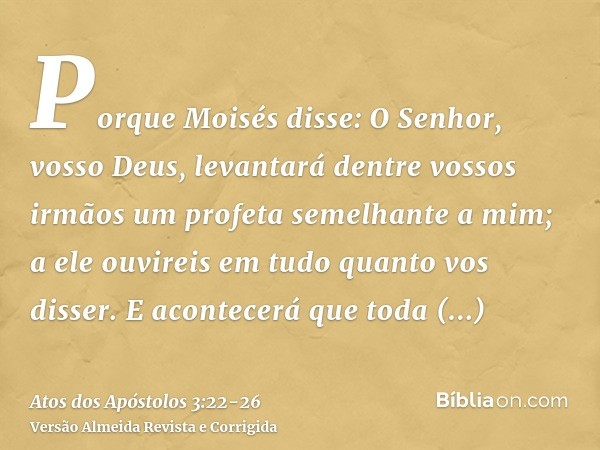 Porque Moisés disse: O Senhor, vosso Deus, levantará dentre vossos irmãos um profeta semelhante a mim; a ele ouvireis em tudo quanto vos disser.E acontecerá que