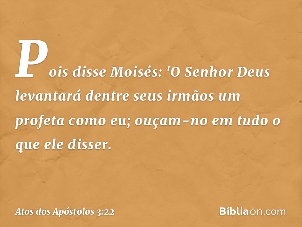 Pois disse Moisés: 'O Senhor Deus levantará dentre seus irmãos um profeta como eu; ouçam-no em tudo o que ele disser. -- Atos dos Apóstolos 3:22