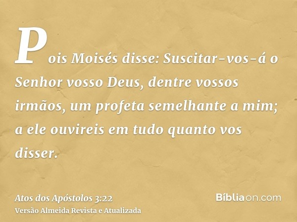 Pois Moisés disse: Suscitar-vos-á o Senhor vosso Deus, dentre vossos irmãos, um profeta semelhante a mim; a ele ouvireis em tudo quanto vos disser.