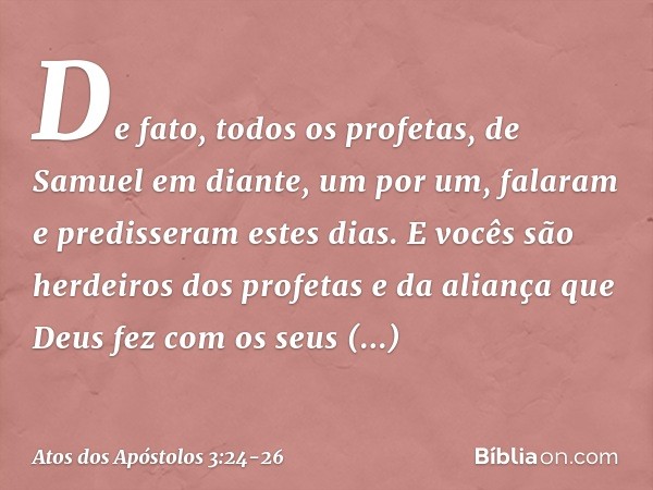 "De fato, todos os profetas, de Samuel em diante, um por um, falaram e predisseram estes dias. E vocês são herdeiros dos profetas e da aliança que Deus fez com 