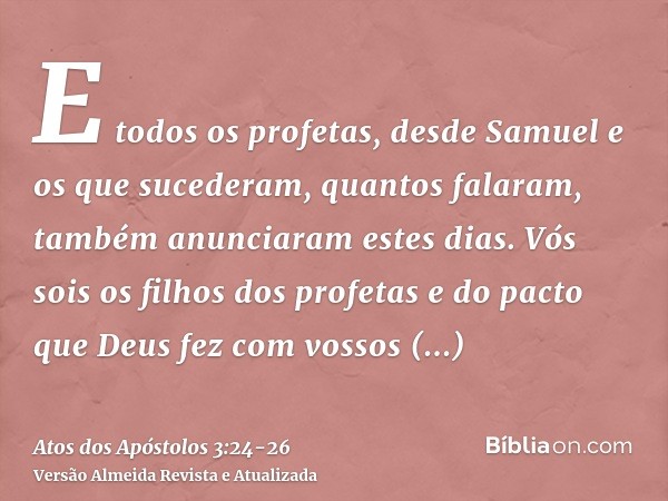 E todos os profetas, desde Samuel e os que sucederam, quantos falaram, também anunciaram estes dias.Vós sois os filhos dos profetas e do pacto que Deus fez com 