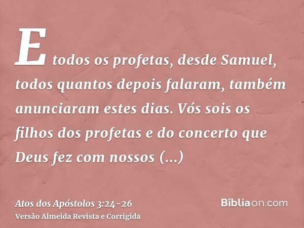 E todos os profetas, desde Samuel, todos quantos depois falaram, também anunciaram estes dias.Vós sois os filhos dos profetas e do concerto que Deus fez com nos