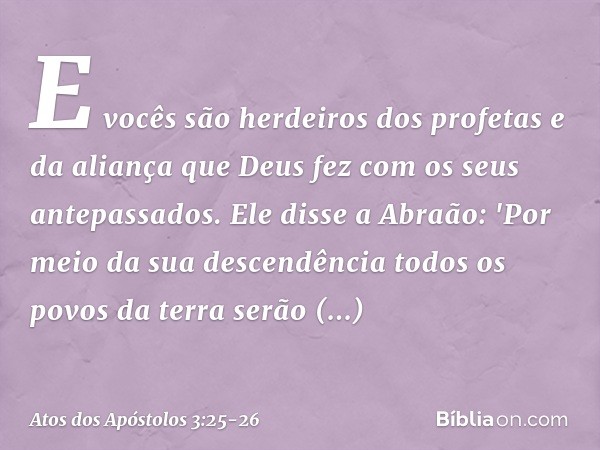 E vocês são herdeiros dos profetas e da aliança que Deus fez com os seus antepassados. Ele disse a Abraão: 'Por meio da sua descendência todos os povos da terra