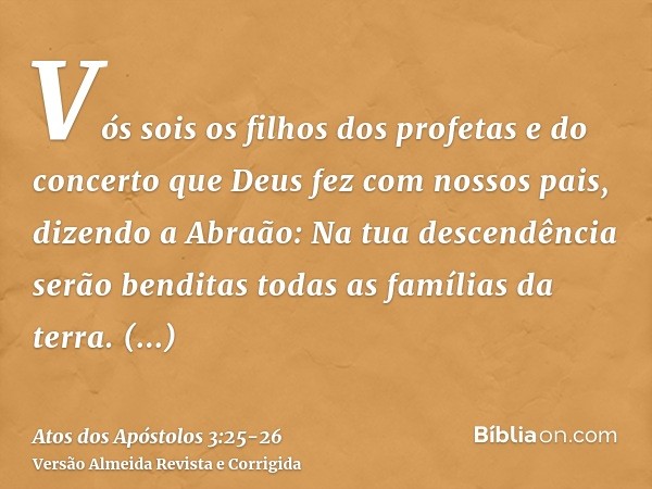 Vós sois os filhos dos profetas e do concerto que Deus fez com nossos pais, dizendo a Abraão: Na tua descendência serão benditas todas as famílias da terra.Ress