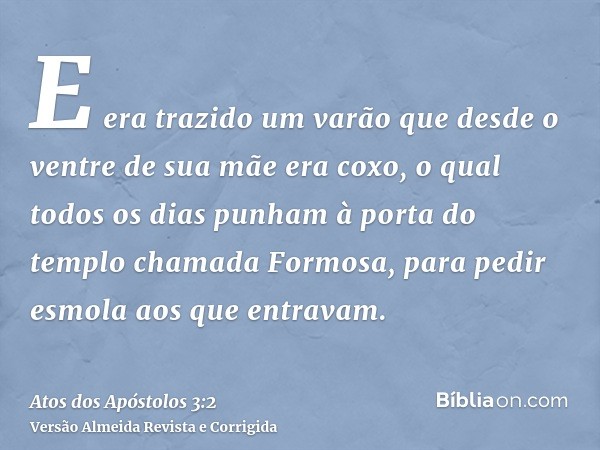 E era trazido um varão que desde o ventre de sua mãe era coxo, o qual todos os dias punham à porta do templo chamada Formosa, para pedir esmola aos que entravam