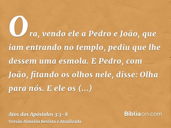 Ora, vendo ele a Pedro e João, que iam entrando no templo, pediu que lhe dessem uma esmola.E Pedro, com João, fitando os olhos nele, disse: Olha para nós.E ele 