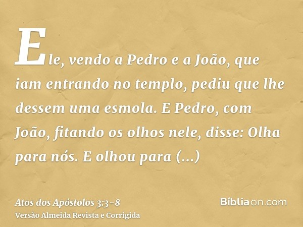 Ele, vendo a Pedro e a João, que iam entrando no templo, pediu que lhe dessem uma esmola.E Pedro, com João, fitando os olhos nele, disse: Olha para nós.E olhou 