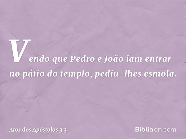 Vendo que Pedro e João iam entrar no pátio do templo, pediu-lhes esmola. -- Atos dos Apóstolos 3:3