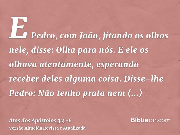 E Pedro, com João, fitando os olhos nele, disse: Olha para nós.E ele os olhava atentamente, esperando receber deles alguma coisa.Disse-lhe Pedro: Não tenho prat