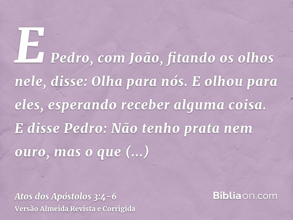 E Pedro, com João, fitando os olhos nele, disse: Olha para nós.E olhou para eles, esperando receber alguma coisa.E disse Pedro: Não tenho prata nem ouro, mas o 