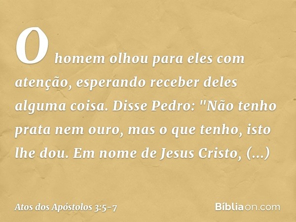 O homem olhou para eles com atenção, esperando receber deles alguma coisa. Disse Pedro: "Não tenho prata nem ouro, mas o que tenho, isto lhe dou. Em nome de Jes