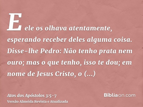 E ele os olhava atentamente, esperando receber deles alguma coisa.Disse-lhe Pedro: Não tenho prata nem ouro; mas o que tenho, isso te dou; em nome de Jesus Cris