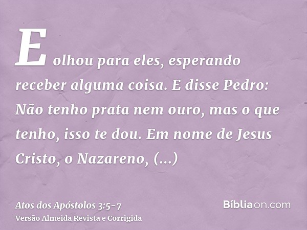 E olhou para eles, esperando receber alguma coisa.E disse Pedro: Não tenho prata nem ouro, mas o que tenho, isso te dou. Em nome de Jesus Cristo, o Nazareno, le