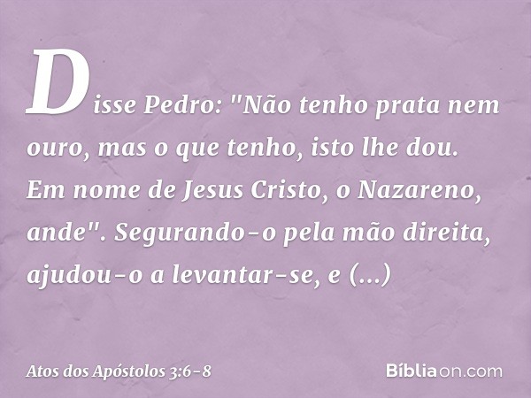 Disse Pedro: "Não tenho prata nem ouro, mas o que tenho, isto lhe dou. Em nome de Jesus Cristo, o Nazareno, ande". Segurando-o pela mão direita, ajudou-o a leva