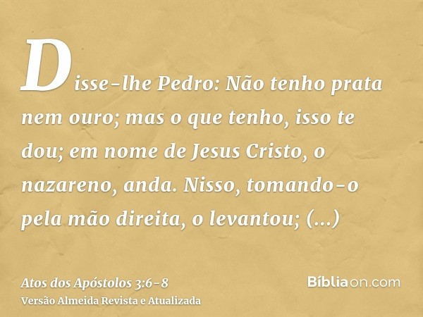 Disse-lhe Pedro: Não tenho prata nem ouro; mas o que tenho, isso te dou; em nome de Jesus Cristo, o nazareno, anda.Nisso, tomando-o pela mão direita, o levantou