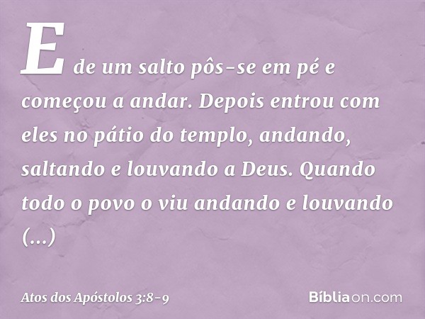 E de um salto pôs-se em pé e começou a andar. Depois entrou com eles no pátio do templo, andando, saltando e louvando a Deus. Quando todo o povo o viu andando e