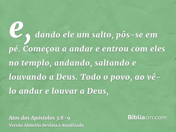 e, dando ele um salto, pôs-se em pé. Começou a andar e entrou com eles no templo, andando, saltando e louvando a Deus.Todo o povo, ao vê-lo andar e louvar a Deu