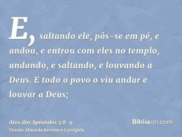 E, saltando ele, pôs-se em pé, e andou, e entrou com eles no templo, andando, e saltando, e louvando a Deus.E todo o povo o viu andar e louvar a Deus;