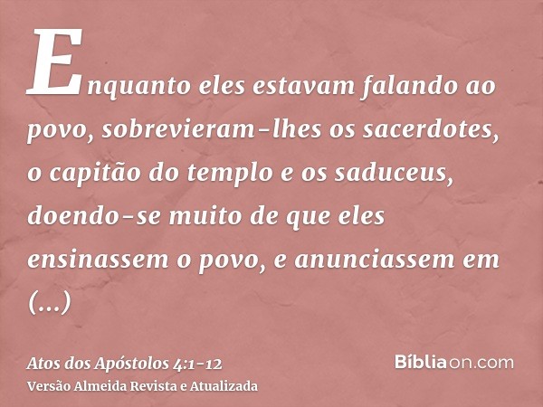 Enquanto eles estavam falando ao povo, sobrevieram-lhes os sacerdotes, o capitão do templo e os saduceus,doendo-se muito de que eles ensinassem o povo, e anunci