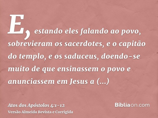 E, estando eles falando ao povo, sobrevieram os sacerdotes, e o capitão do templo, e os saduceus,doendo-se muito de que ensinassem o povo e anunciassem em Jesus