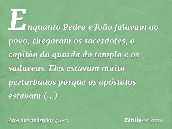 Enquanto Pedro e João falavam ao povo, chegaram os sacerdotes, o capitão da guarda do templo e os saduceus. Eles estavam muito perturbados porque os apóstolos e