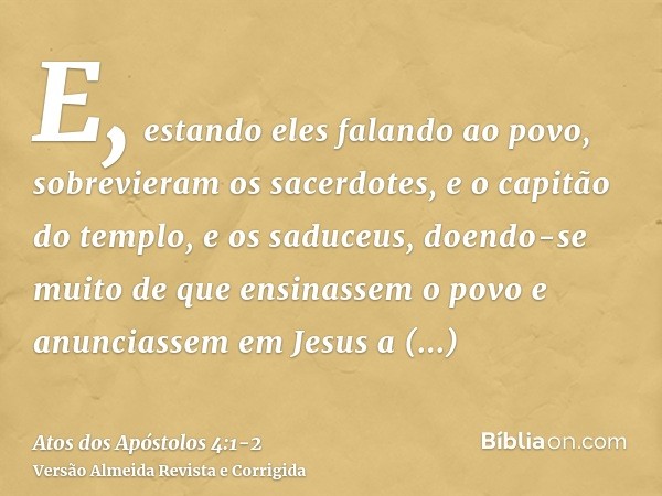 E, estando eles falando ao povo, sobrevieram os sacerdotes, e o capitão do templo, e os saduceus,doendo-se muito de que ensinassem o povo e anunciassem em Jesus