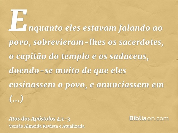 Enquanto eles estavam falando ao povo, sobrevieram-lhes os sacerdotes, o capitão do templo e os saduceus,doendo-se muito de que eles ensinassem o povo, e anunci