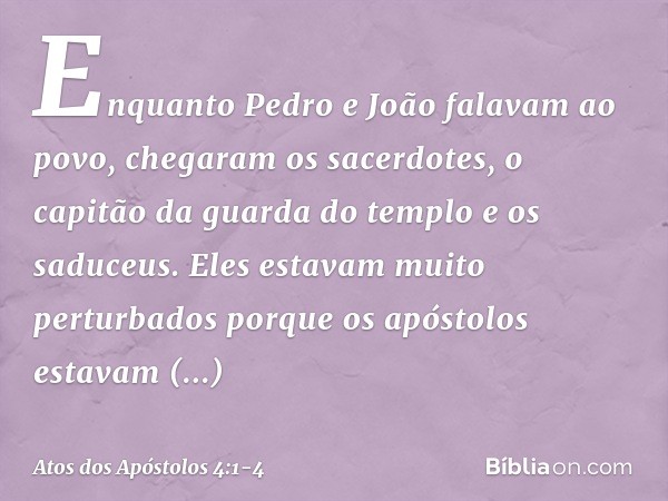 Enquanto Pedro e João falavam ao povo, chegaram os sacerdotes, o capitão da guarda do templo e os saduceus. Eles estavam muito perturbados porque os apóstolos e