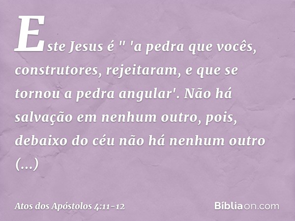 Este Jesus é
" 'a pedra que vocês,
construtores,
rejeitaram,
e que se tornou
a pedra angular'. Não há salvação em nenhum outro, pois, debaixo do céu não há nenh