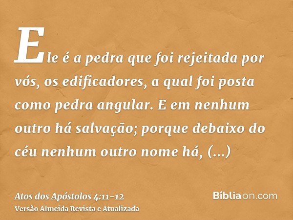 Ele é a pedra que foi rejeitada por vós, os edificadores, a qual foi posta como pedra angular.E em nenhum outro há salvação; porque debaixo do céu nenhum outro 