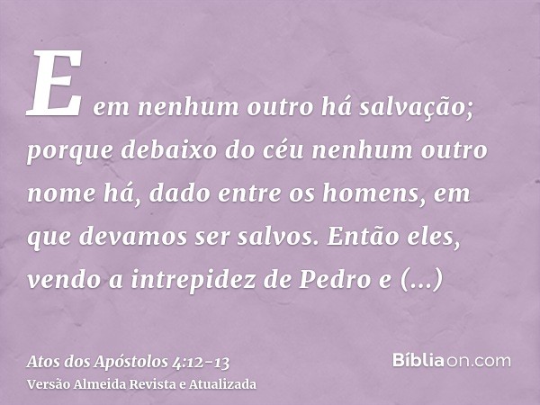 E em nenhum outro há salvação; porque debaixo do céu nenhum outro nome há, dado entre os homens, em que devamos ser salvos.Então eles, vendo a intrepidez de Ped