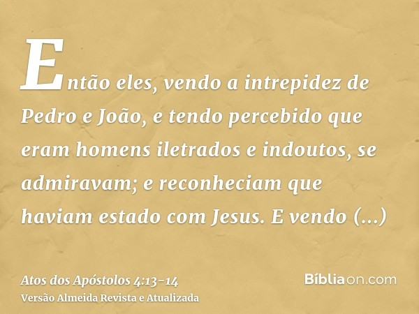 Então eles, vendo a intrepidez de Pedro e João, e tendo percebido que eram homens iletrados e indoutos, se admiravam; e reconheciam que haviam estado com Jesus.