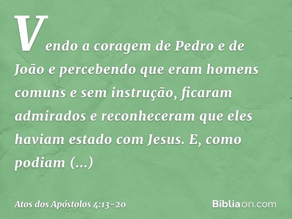 Vendo a coragem de Pedro e de João e percebendo que eram homens comuns e sem instrução, ficaram admirados e reconheceram que eles haviam estado com Jesus. E, co