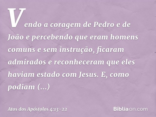 Vendo a coragem de Pedro e de João e percebendo que eram homens comuns e sem instrução, ficaram admirados e reconheceram que eles haviam estado com Jesus. E, co