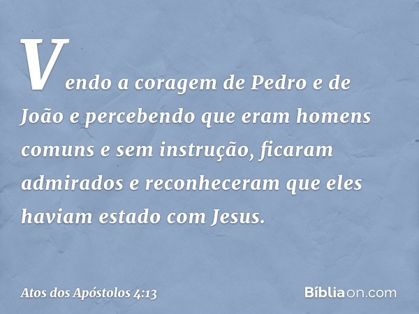 Vendo a coragem de Pedro e de João e percebendo que eram homens comuns e sem instrução, ficaram admirados e reconheceram que eles haviam estado com Jesus. -- At