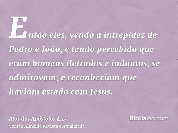 Então eles, vendo a intrepidez de Pedro e João, e tendo percebido que eram homens iletrados e indoutos, se admiravam; e reconheciam que haviam estado com Jesus.