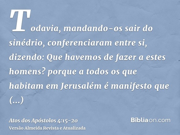 Todavia, mandando-os sair do sinédrio, conferenciaram entre si,dizendo: Que havemos de fazer a estes homens? porque a todos os que habitam em Jerusalém é manife