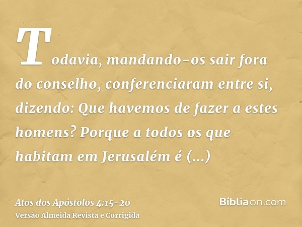 Todavia, mandando-os sair fora do conselho, conferenciaram entre si,dizendo: Que havemos de fazer a estes homens? Porque a todos os que habitam em Jerusalém é m