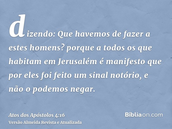 dizendo: Que havemos de fazer a estes homens? porque a todos os que habitam em Jerusalém é manifesto que por eles foi feito um sinal notório, e não o podemos ne