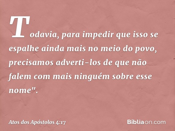 Todavia, para impedir que isso se espalhe ainda mais no meio do povo, precisamos adverti-los de que não falem com mais ninguém sobre esse nome". -- Atos dos Apó