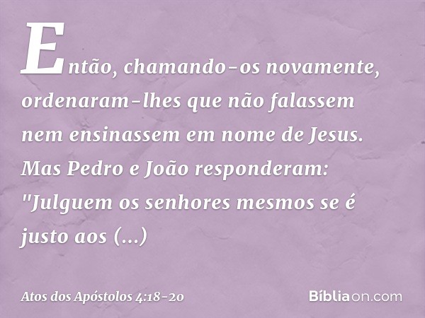 Então, chamando-os novamente, ordenaram-lhes que não falassem nem ensinassem em nome de Jesus. Mas Pedro e João responderam: "Julguem os senhores mesmos se é ju