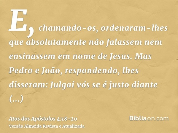 E, chamando-os, ordenaram-lhes que absolutamente não falassem nem ensinassem em nome de Jesus.Mas Pedro e João, respondendo, lhes disseram: Julgai vós se é just