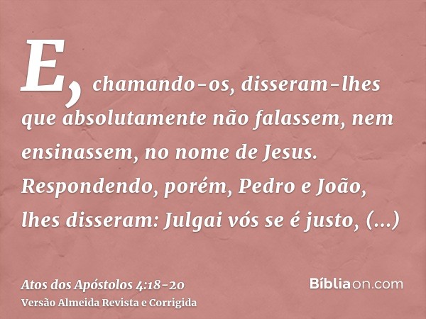 E, chamando-os, disseram-lhes que absolutamente não falassem, nem ensinassem, no nome de Jesus.Respondendo, porém, Pedro e João, lhes disseram: Julgai vós se é 